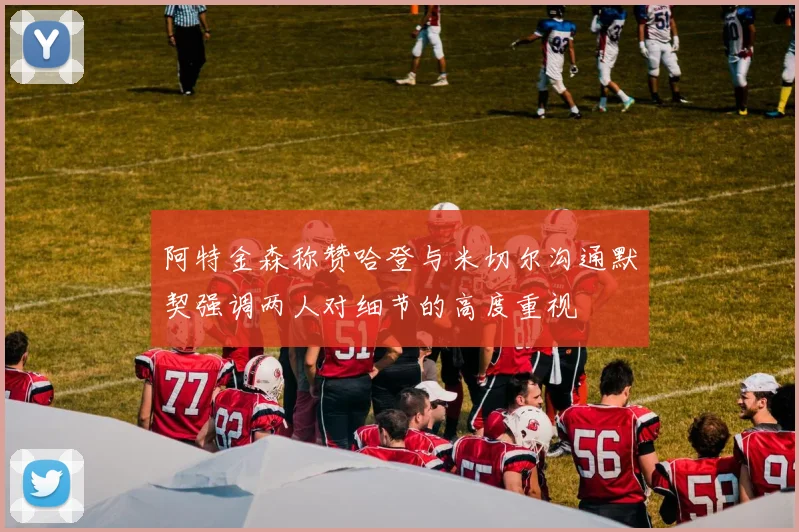 阿特金森称赞哈登与米切尔沟通默契强调两人对细节的高度重视