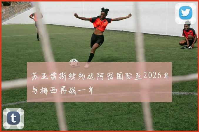 苏亚雷斯续约迈阿密国际至2026年与梅西再战一年