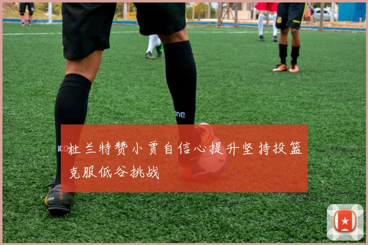 杜兰特赞小贾自信心提升坚持投篮克服低谷挑战