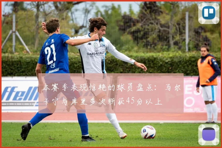本赛季表现惊艳的球员盘点：马尔卡宁与库里多次斩获45分以上