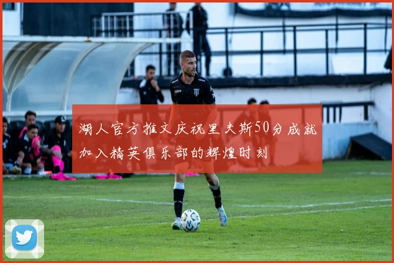 湖人官方推文庆祝里夫斯50分成就加入精英俱乐部的辉煌时刻