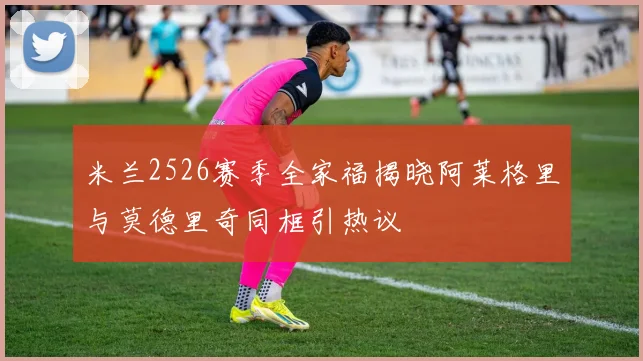 米兰2526赛季全家福揭晓阿莱格里与莫德里奇同框引热议