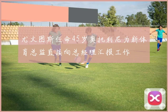 尤文图斯任命45岁奥托利尼为新体育总监直接向总经理汇报工作