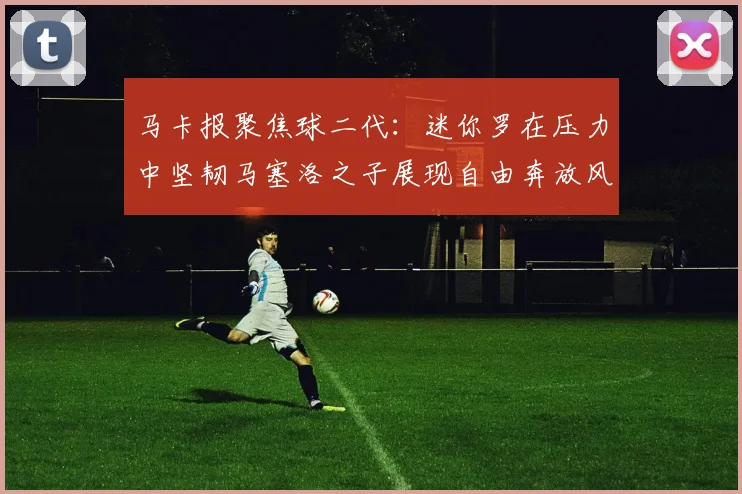马卡报聚焦球二代：迷你罗在压力中坚韧马塞洛之子展现自由奔放风采