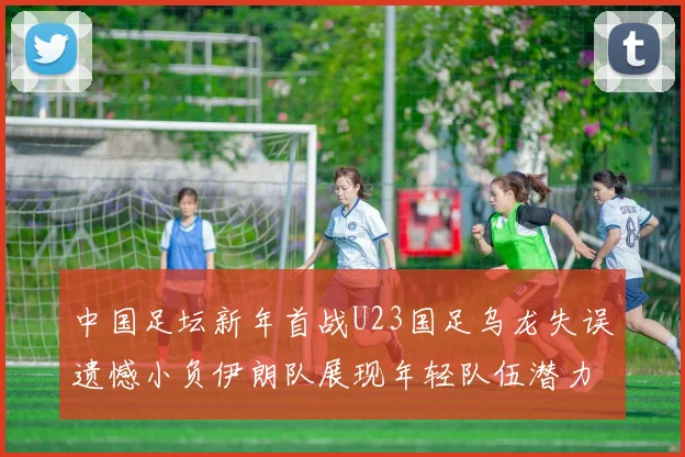 中国足坛新年首战U23国足乌龙失误遗憾小负伊朗队展现年轻队伍潜力