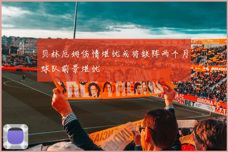贝林厄姆伤情堪忧或将缺阵两个月球队前景堪忧