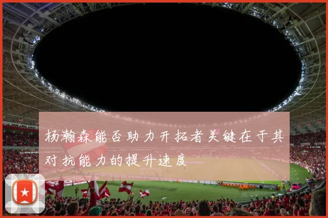 杨瀚森能否助力开拓者关键在于其对抗能力的提升速度