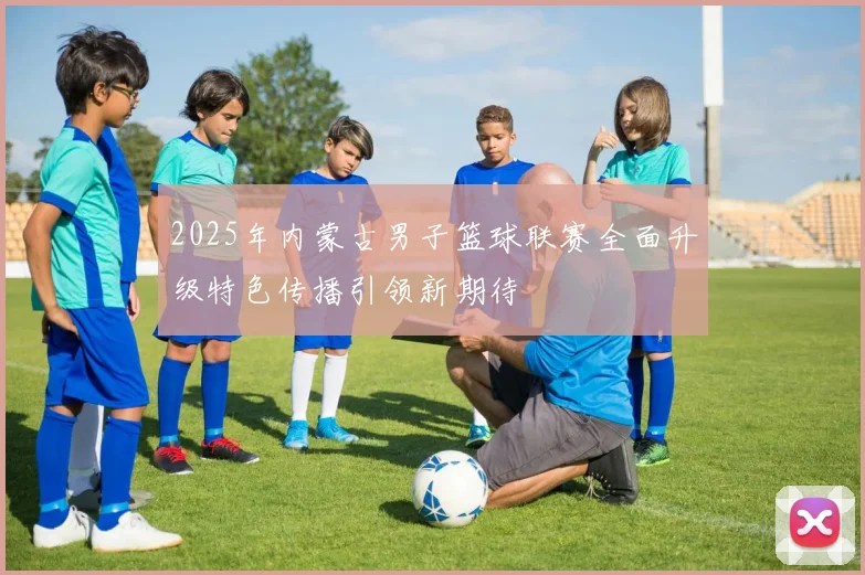 2025年内蒙古男子篮球联赛全面升级特色传播引领新期待