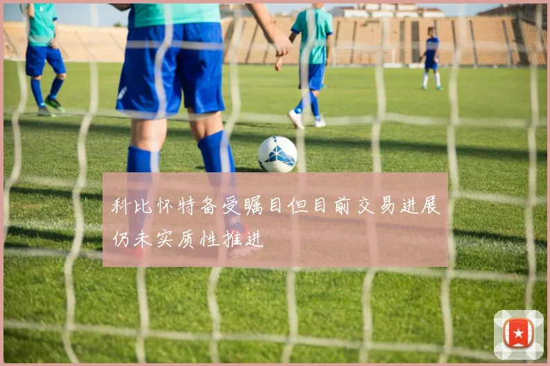 科比怀特备受瞩目但目前交易进展仍未实质性推进