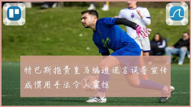 特巴斯指责皇马编造谎言误导宣传成惯用手法令人震惊