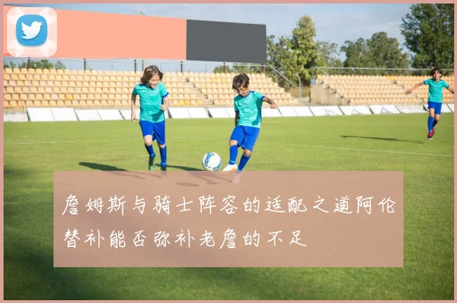 詹姆斯与骑士阵容的适配之道阿伦替补能否弥补老詹的不足