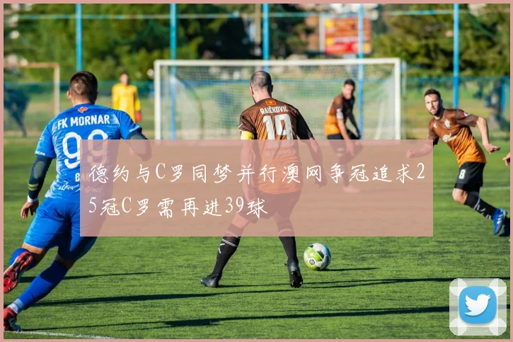 德约与C罗同梦并行澳网争冠追求25冠C罗需再进39球