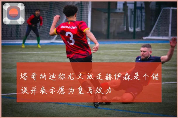 塔奇纳迪称尤文放走赫伊森是个错误并表示愿为皇马效力