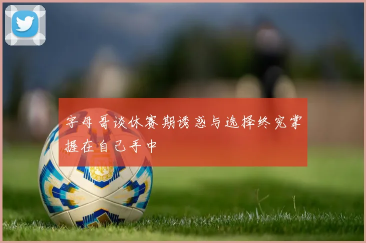 字母哥谈休赛期诱惑与选择终究掌握在自己手中