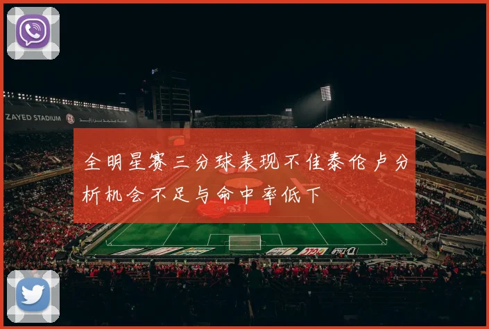 全明星赛三分球表现不佳泰伦卢分析机会不足与命中率低下