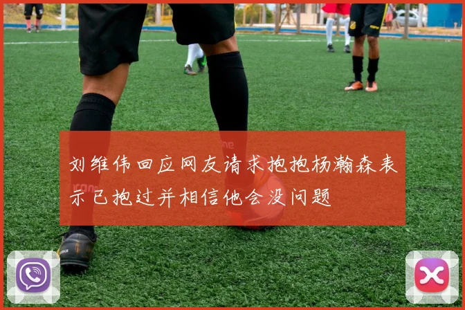 刘维伟回应网友请求抱抱杨瀚森表示已抱过并相信他会没问题