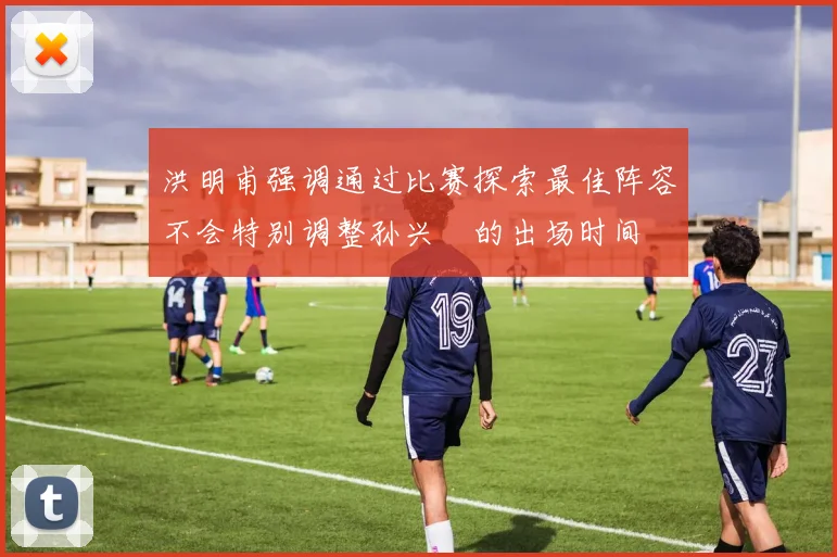 洪明甫强调通过比赛探索最佳阵容不会特别调整孙兴慜的出场时间