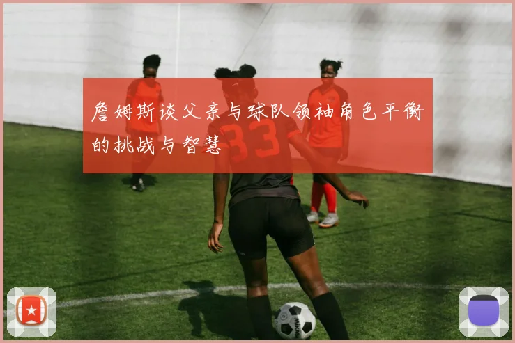 詹姆斯谈父亲与球队领袖角色平衡的挑战与智慧